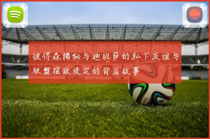 彼得森揭秘与迪班萨的私下友谊与联盟宿敌设定的背后故事