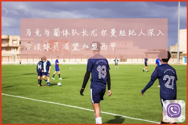 马竞与葡体队长尤尔曼经纪人深入洽谈球员渴望加盟西甲