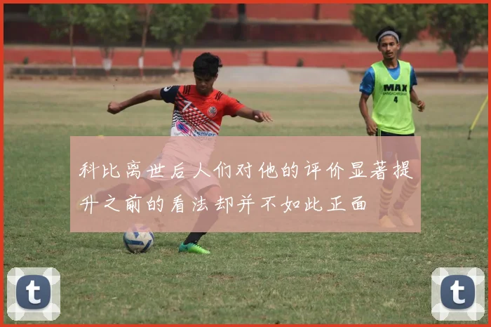 科比离世后人们对他的评价显著提升之前的看法却并不如此正面