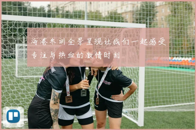 海港冬训全景呈现让我们一起感受专注与热血的激情时刻