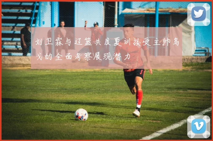 刘卫霖与辽篮共度夏训接受主帅乌戈的全面考察展现潜力