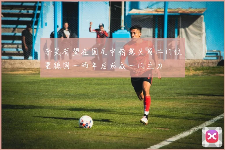 李昊有望在国足中崭露头角二门位置稳固一两年后或成一门主力