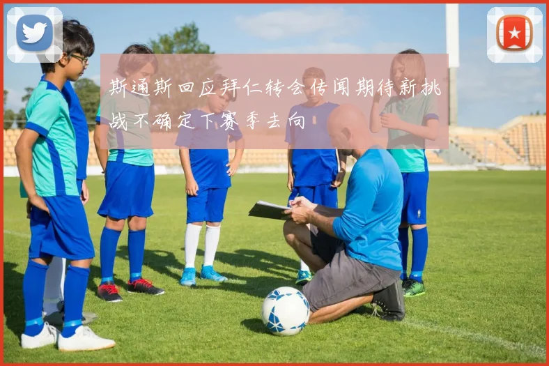 斯通斯回应拜仁转会传闻期待新挑战不确定下赛季去向