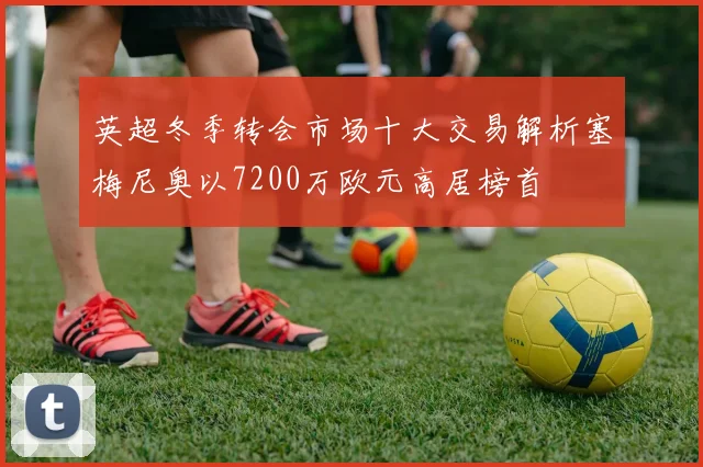 英超冬季转会市场十大交易解析塞梅尼奥以7200万欧元高居榜首