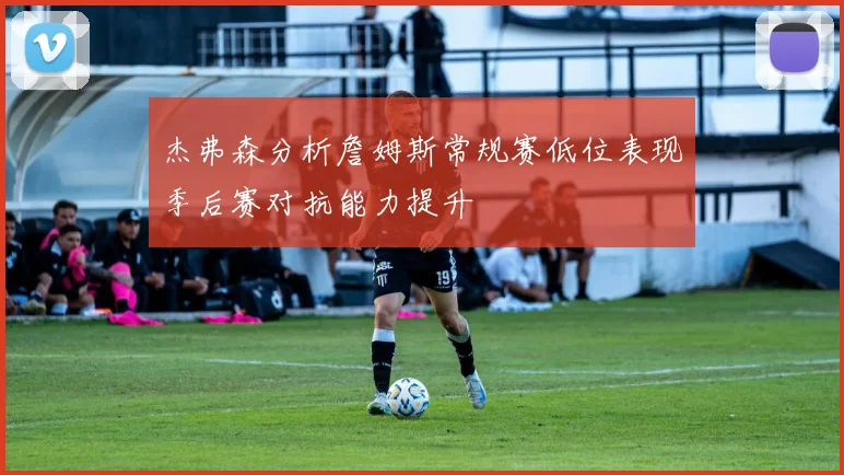 杰弗森分析詹姆斯常规赛低位表现季后赛对抗能力提升