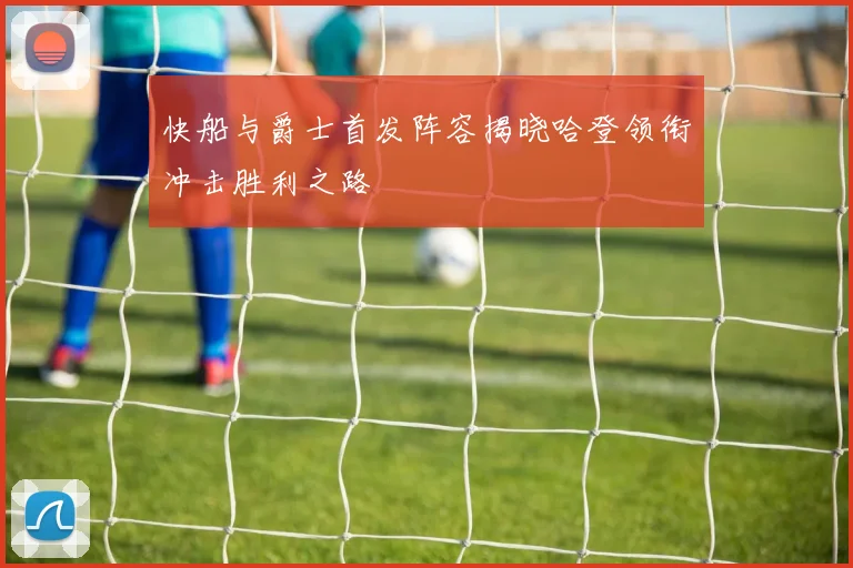 快船与爵士首发阵容揭晓哈登领衔冲击胜利之路