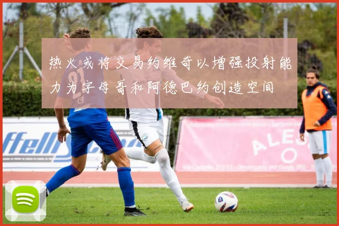 热火或将交易约维奇以增强投射能力为字母哥和阿德巴约创造空间