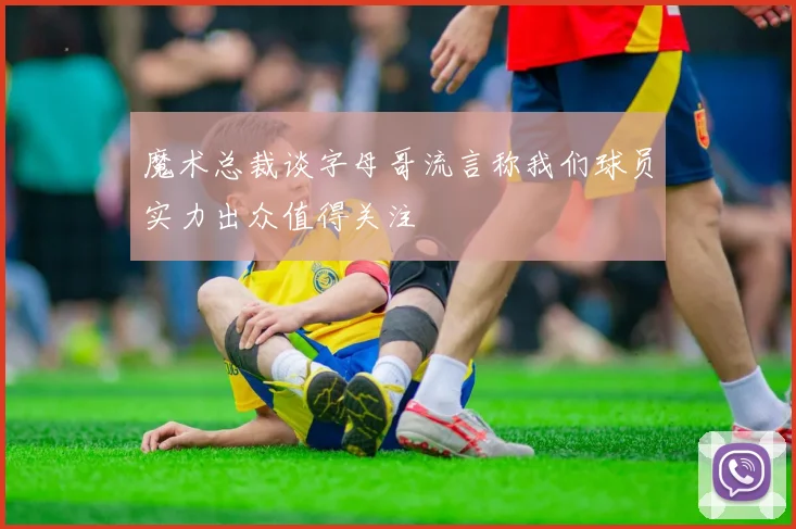 魔术总裁谈字母哥流言称我们球员实力出众值得关注