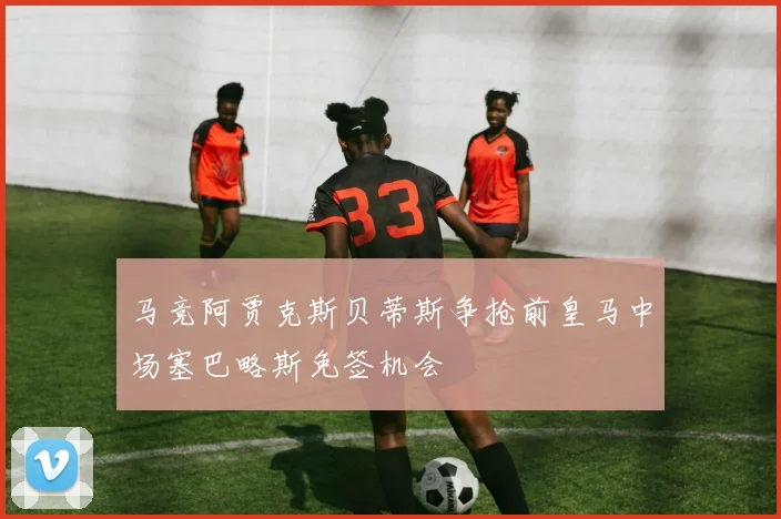 马竞阿贾克斯贝蒂斯争抢前皇马中场塞巴略斯免签机会