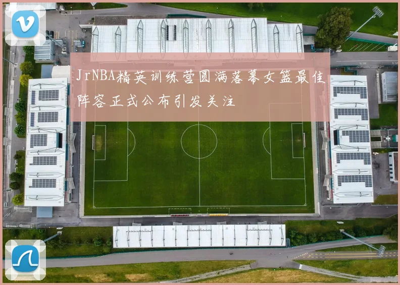 JrNBA精英训练营圆满落幕女篮最佳阵容正式公布引发关注