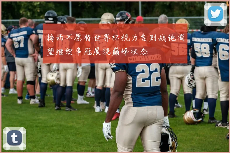 梅西不愿将世界杯视为告别战他渴望继续争冠展现巅峰状态