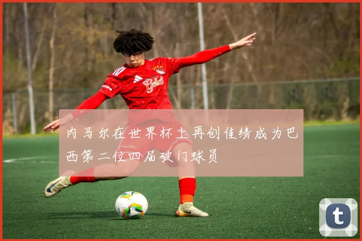 内马尔在世界杯上再创佳绩成为巴西第二位四届破门球员
