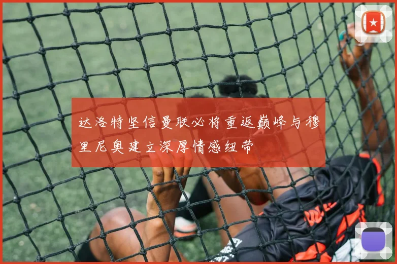 达洛特坚信曼联必将重返巅峰与穆里尼奥建立深厚情感纽带