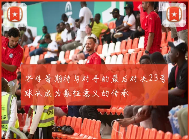 字母哥期待与对手的最后对决23号球衣成为象征意义的传承