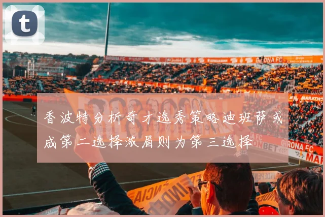 香波特分析奇才选秀策略迪班萨或成第二选择浓眉则为第三选择