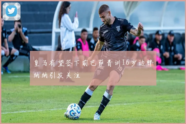 皇马有望签下前巴萨青训16岁边锋纳纳引发关注