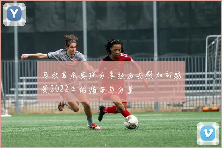 马尔基尼奥斯分享经历安慰加布感受2022年的痛苦与分量