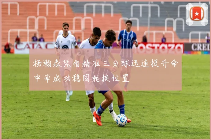 杨瀚森凭借精准三分球迅速提升命中率成功稳固轮换位置