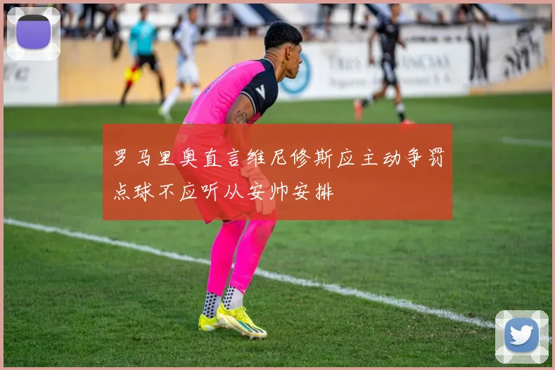 罗马里奥直言维尼修斯应主动争罚点球不应听从安帅安排