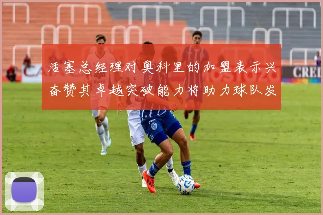 活塞总经理对奥科里的加盟表示兴奋赞其卓越突破能力将助力球队发展