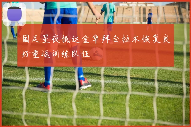 国足星夜抵达金华拜合拉木恢复良好重返训练队伍