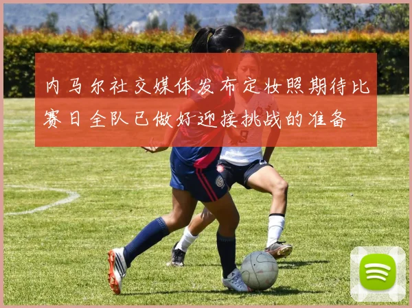 内马尔社交媒体发布定妆照期待比赛日全队已做好迎接挑战的准备