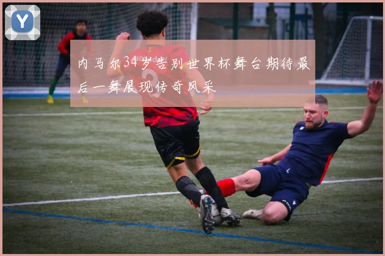 内马尔34岁告别世界杯舞台期待最后一舞展现传奇风采