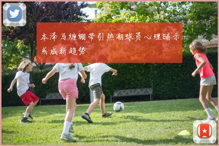 本泽马缠绷带引热潮球员心理暗示或成新趋势