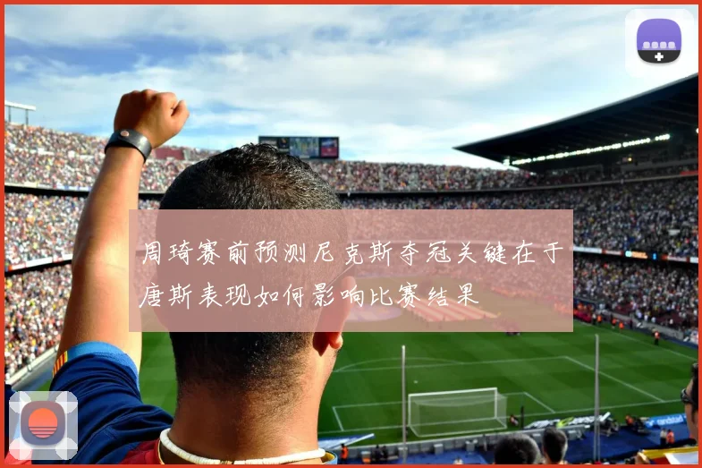 周琦赛前预测尼克斯夺冠关键在于唐斯表现如何影响比赛结果