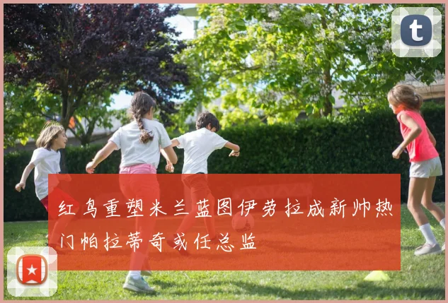 红鸟重塑米兰蓝图伊劳拉成新帅热门帕拉蒂奇或任总监