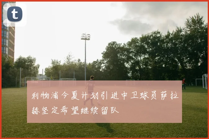 利物浦今夏计划引进中卫球员萨拉赫坚定希望继续留队